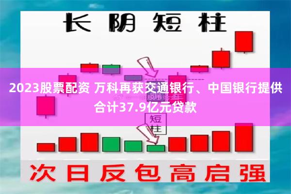 2023股票配资 万科再获交通银行、中国银行提供合计37.9亿元贷款