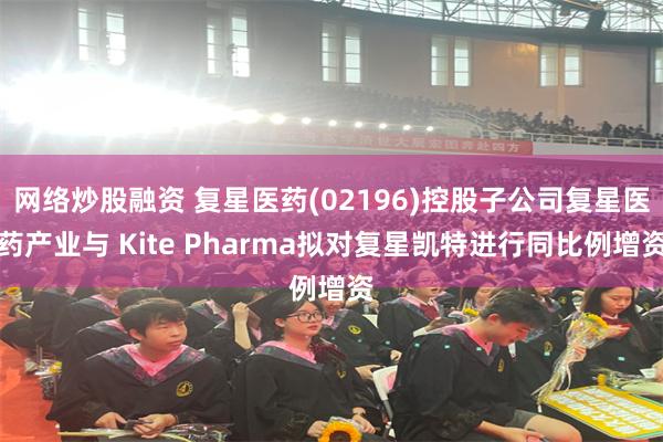 网络炒股融资 复星医药(02196)控股子公司复星医药产业与 Kite Pharma拟对复星凯特进行同比例增资