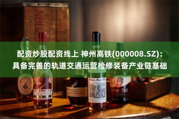 配资炒股配资线上 神州高铁(000008.SZ)：具备完善的轨道交通运营检修装备产业链基础