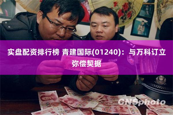 实盘配资排行榜 青建国际(01240)：与万科订立弥偿契据