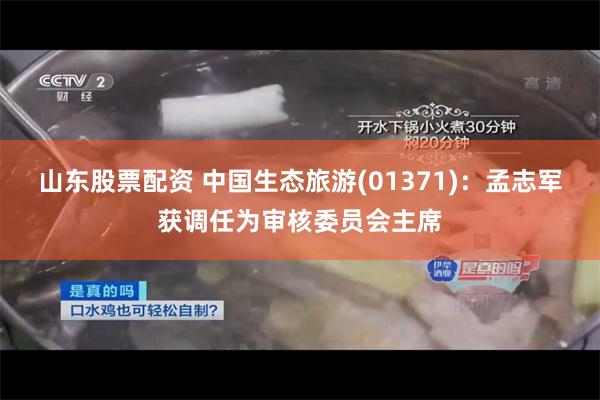 山东股票配资 中国生态旅游(01371)：孟志军获调任为审核委员会主席