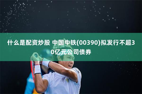 什么是配资炒股 中国中铁(00390)拟发行不超30亿元公司债券