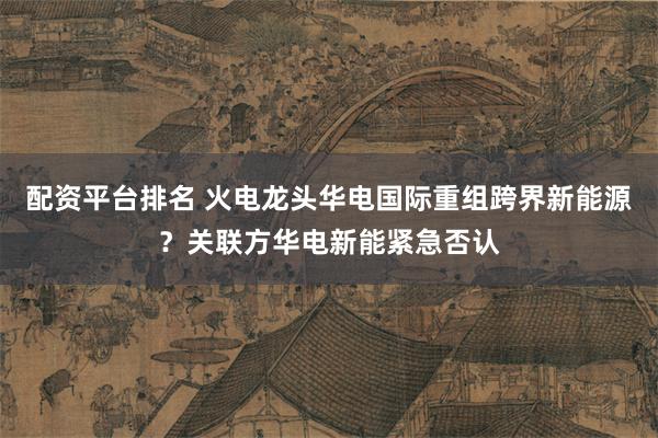 配资平台排名 火电龙头华电国际重组跨界新能源？关联方华电新能紧急否认