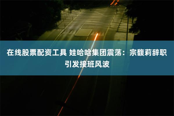 在线股票配资工具 娃哈哈集团震荡：宗馥莉辞职引发接班风波