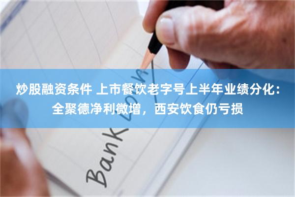 炒股融资条件 上市餐饮老字号上半年业绩分化：全聚德净利微增，西安饮食仍亏损