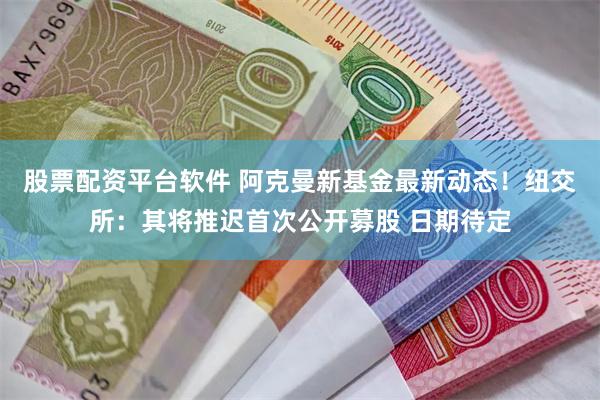 股票配资平台软件 阿克曼新基金最新动态！纽交所：其将推迟首次公开募股 日期待定