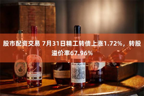 股市配资交易 7月31日精工转债上涨1.72%，转股溢价率67.96%