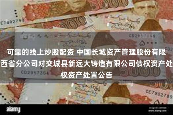 可靠的线上炒股配资 中国长城资产管理股份有限公司山西省分公司对交城县新远大铸造有限公司债权资产处置公告