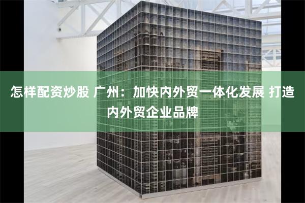 怎样配资炒股 广州：加快内外贸一体化发展 打造内外贸企业品牌