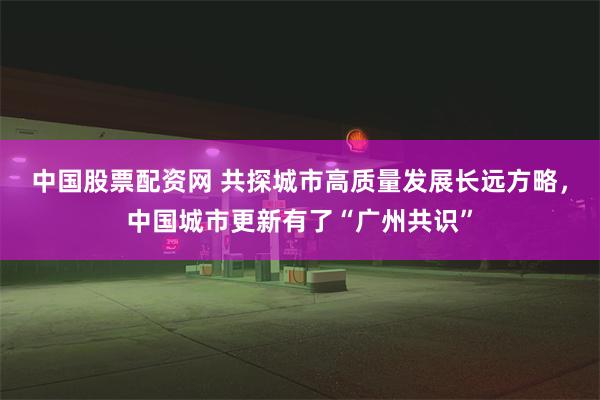 中国股票配资网 共探城市高质量发展长远方略，中国城市更新有了“广州共识”