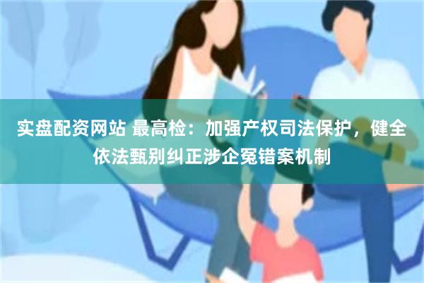 实盘配资网站 最高检：加强产权司法保护，健全依法甄别纠正涉企冤错案机制