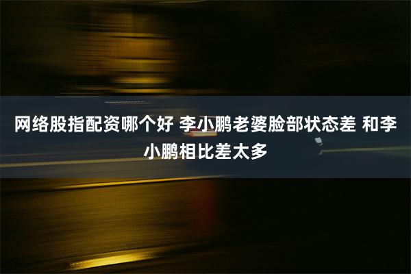 网络股指配资哪个好 李小鹏老婆脸部状态差 和李小鹏相比差太多