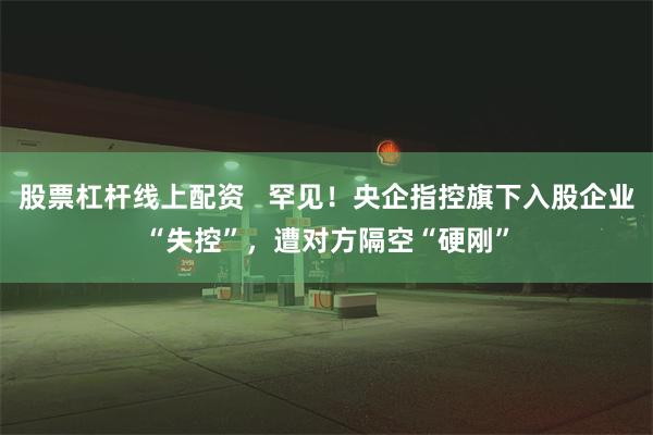 股票杠杆线上配资   罕见！央企指控旗下入股企业“失控”，遭对方隔空“硬刚”