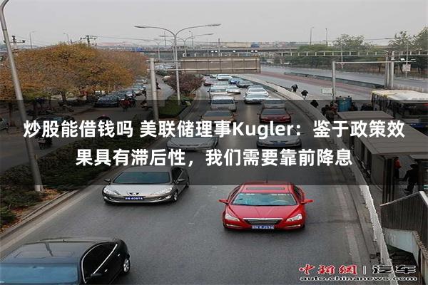 炒股能借钱吗 美联储理事Kugler：鉴于政策效果具有滞后性，我们需要靠前降息