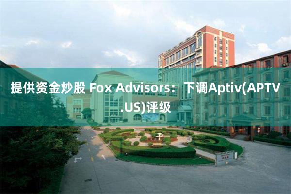 提供资金炒股 Fox Advisors：下调Aptiv(APTV.US)评级