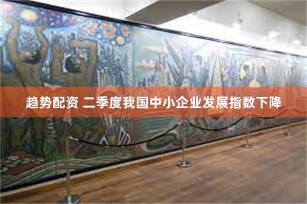 趋势配资 二季度我国中小企业发展指数下降