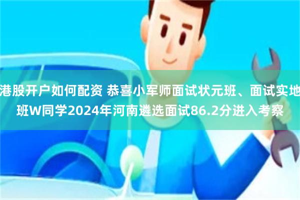 港股开户如何配资 恭喜小军师面试状元班、面试实地班W同学2024年河南遴选面试86.2分进入考察