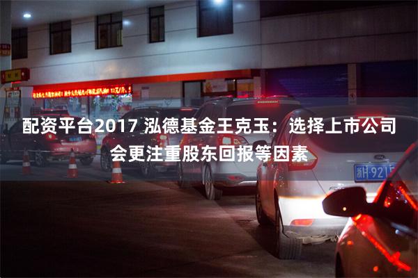 配资平台2017 泓德基金王克玉：选择上市公司会更注重股东回报等因素