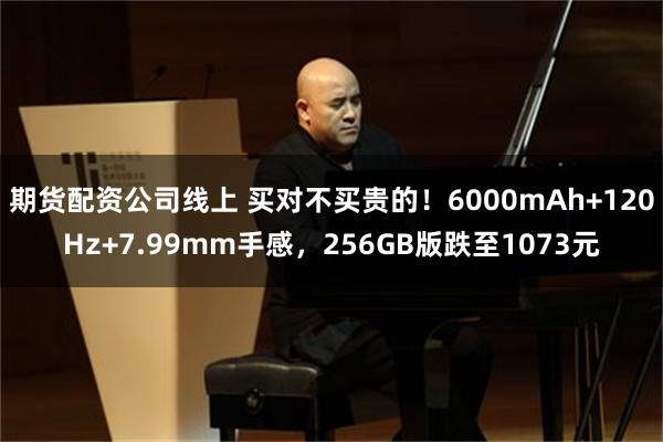 期货配资公司线上 买对不买贵的！6000mAh+120Hz+7.99mm手感，256GB版跌至1073元