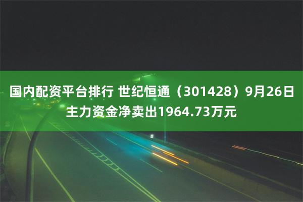 国内配资平台排行 世纪恒通（301428）9月26日主力资金净卖出1964.73万元