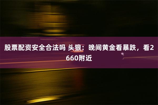 股票配资安全合法吗 头狼：晚间黄金看暴跌，看2660附近