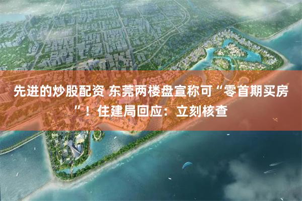 先进的炒股配资 东莞两楼盘宣称可“零首期买房”！住建局回应：立刻核查