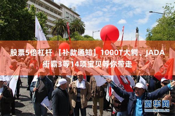 股票5倍杠杆 【补款通知】1000T大鳄、JADA街霸3等14项宝贝等你带走