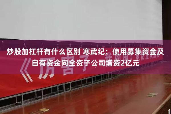 炒股加杠杆有什么区别 寒武纪：使用募集资金及自有资金向全资子公司增资2亿元