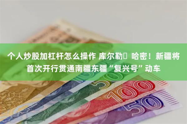 个人炒股加杠杆怎么操作 库尔勒⇋哈密！新疆将首次开行贯通南疆东疆“复兴号”动车