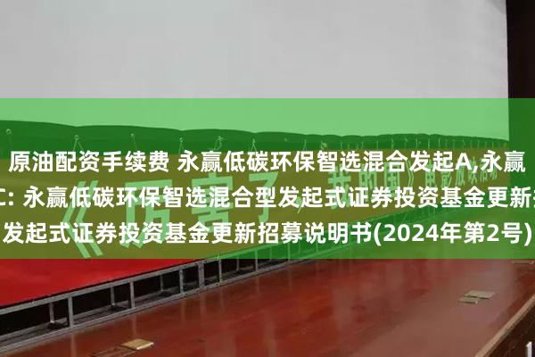 原油配资手续费 永赢低碳环保智选混合发起A,永赢低碳环保智选混合发起C: 永赢低碳环保智选混合型发起式证券投资基金更新招募说明书(2024年第2号)