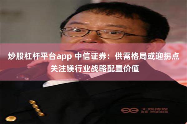 炒股杠杆平台app 中信证券：供需格局或迎拐点 关注镁行业战略配置价值