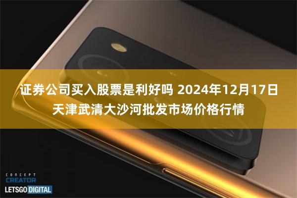 证券公司买入股票是利好吗 2024年12月17日天津武清大沙河批发市场价格行情