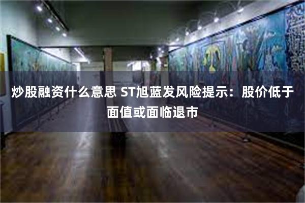 炒股融资什么意思 ST旭蓝发风险提示：股价低于面值或面临退市