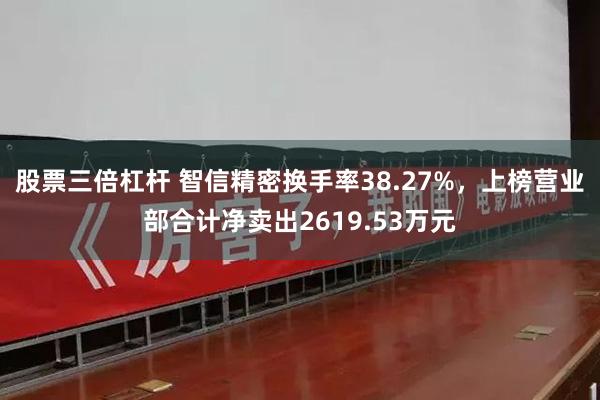 股票三倍杠杆 智信精密换手率38.27%，上榜营业部合计净卖出2619.53万元