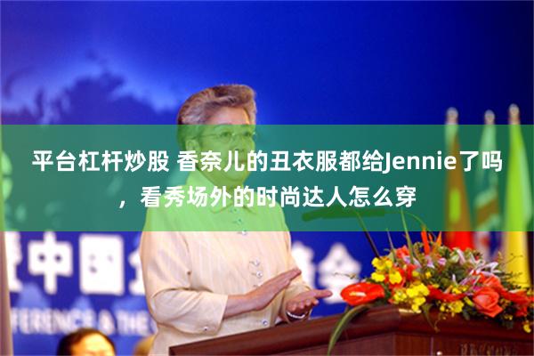 平台杠杆炒股 香奈儿的丑衣服都给Jennie了吗，看秀场外的时尚达人怎么穿