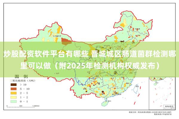 炒股配资软件平台有哪些 晋城城区肠道菌群检测哪里可以做（附2025年检测机构权威发布）