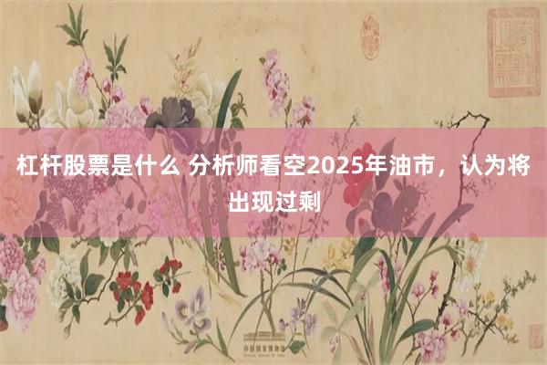 杠杆股票是什么 分析师看空2025年油市，认为将出现过剩