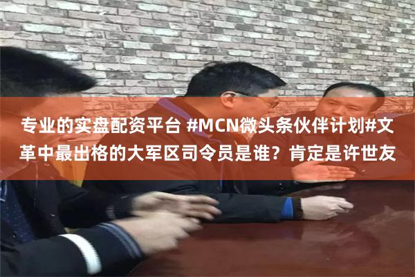 专业的实盘配资平台 #MCN微头条伙伴计划#文革中最出格的大军区司令员是谁？肯定是许世友